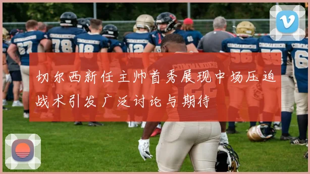 切尔西新任主帅首秀展现中场压迫战术引发广泛讨论与期待