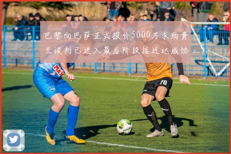 巴黎向巴萨正式报价5000万求购费兰谈判已进入最后阶段接近达成协议