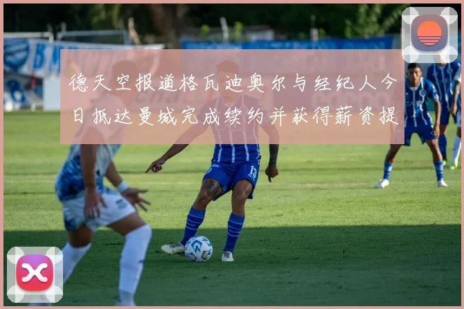 德天空报道格瓦迪奥尔与经纪人今日抵达曼城完成续约并获得薪资提升