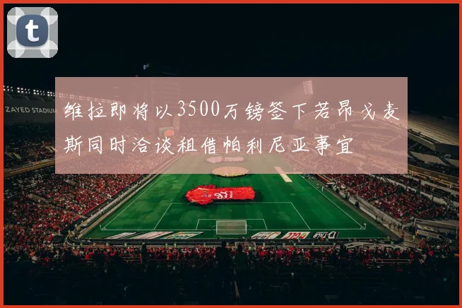 维拉即将以3500万镑签下若昂戈麦斯同时洽谈租借帕利尼亚事宜