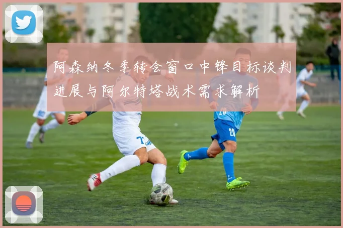 阿森纳冬季转会窗口中锋目标谈判进展与阿尔特塔战术需求解析