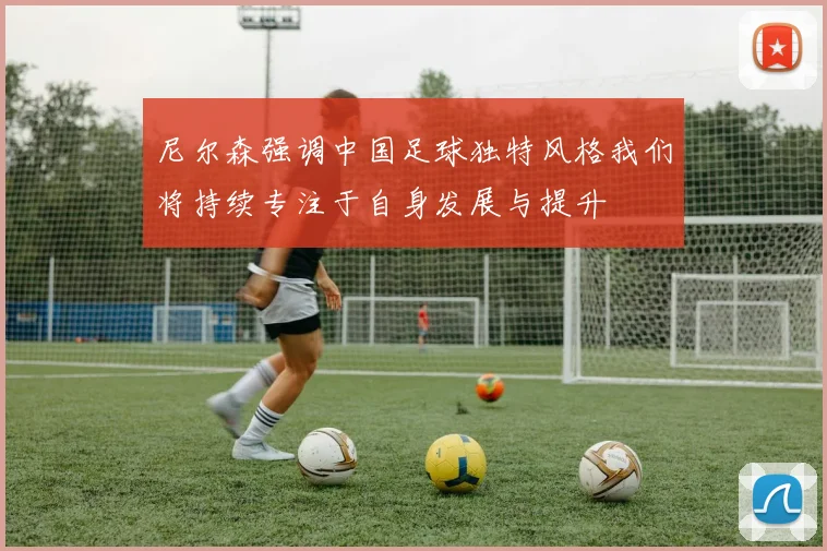 尼尔森强调中国足球独特风格我们将持续专注于自身发展与提升