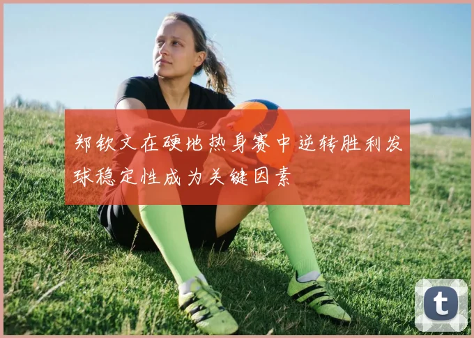 郑钦文在硬地热身赛中逆转胜利发球稳定性成为关键因素