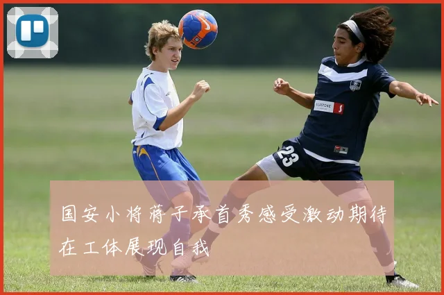 国安小将蒋子承首秀感受激动期待在工体展现自我