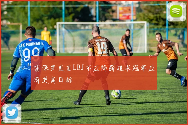 富保罗直言LBJ不应降薪追求冠军应有更高目标
