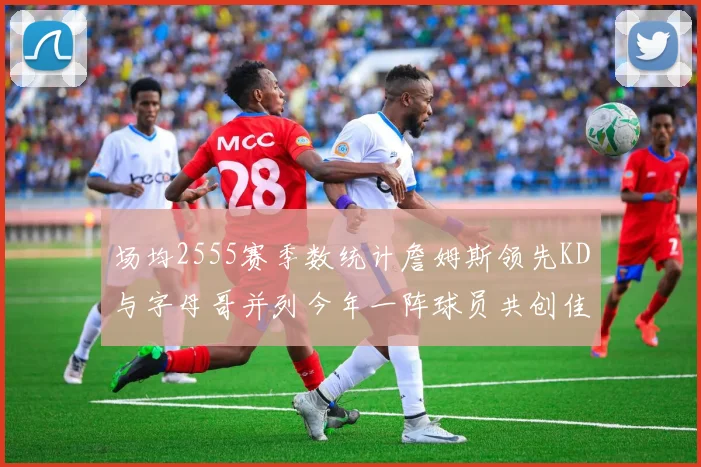 场均2555赛季数统计詹姆斯领先KD与字母哥并列今年一阵球员共创佳绩