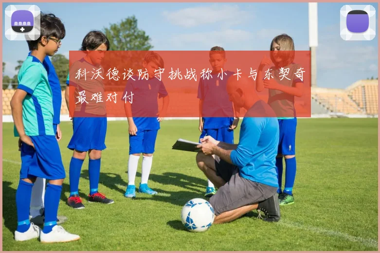 科沃德谈防守挑战称小卡与东契奇最难对付