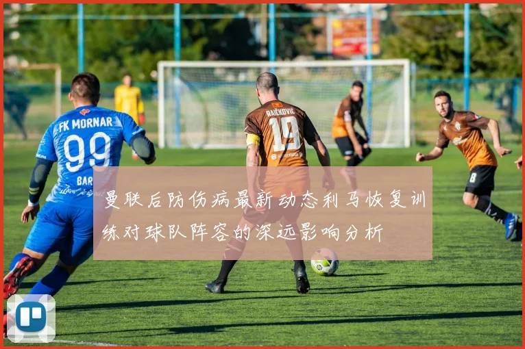 曼联后防伤病最新动态利马恢复训练对球队阵容的深远影响分析
