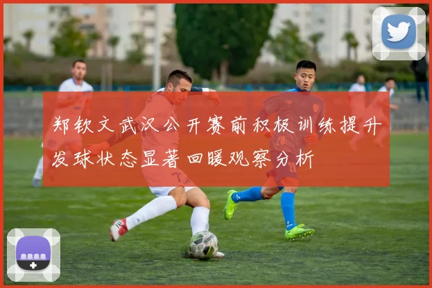 郑钦文武汉公开赛前积极训练提升发球状态显著回暖观察分析