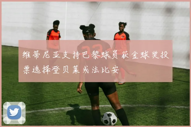维蒂尼亚支持巴黎球员获金球奖投票选择登贝莱或法比安