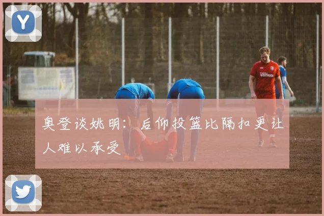奥登谈姚明：后仰投篮比隔扣更让人难以承受
