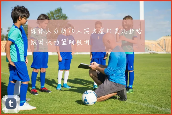 媒体人分析76人实力虚幻类比杜哈欧时代的篮网教训