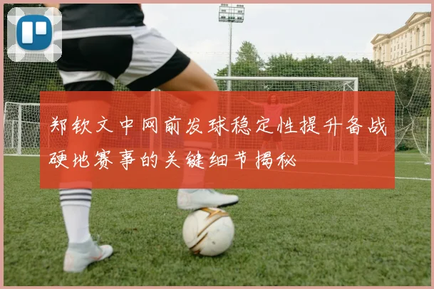 郑钦文中网前发球稳定性提升备战硬地赛事的关键细节揭秘