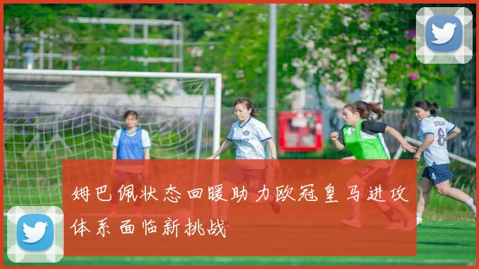 姆巴佩状态回暖助力欧冠皇马进攻体系面临新挑战