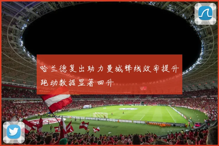 哈兰德复出助力曼城锋线效率提升跑动数据显著回升